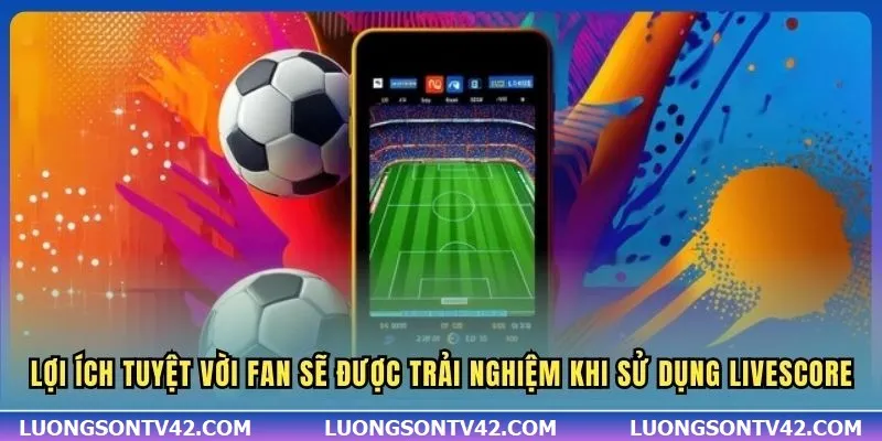 LiveScore 13 Lợi ích tuyệt vời fan sẽ được trải nghiệm khi sử dụng Livescore